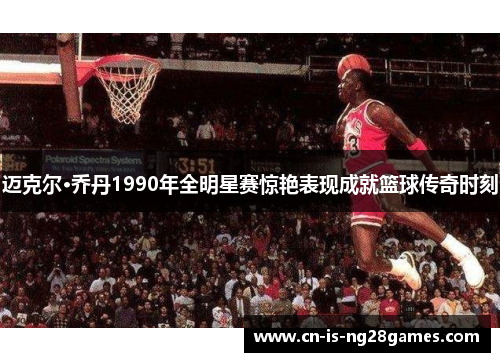 迈克尔·乔丹1990年全明星赛惊艳表现成就篮球传奇时刻