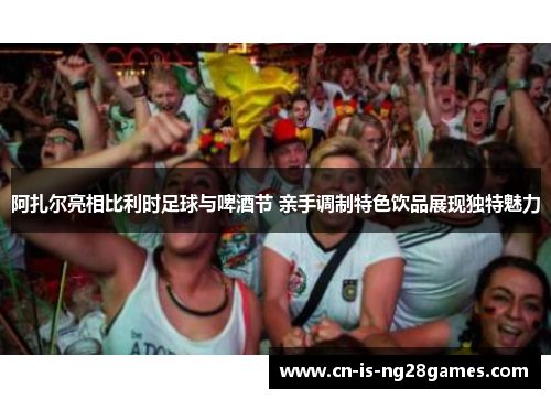 阿扎尔亮相比利时足球与啤酒节 亲手调制特色饮品展现独特魅力