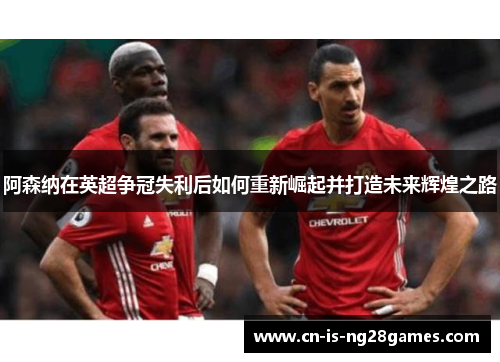 阿森纳在英超争冠失利后如何重新崛起并打造未来辉煌之路