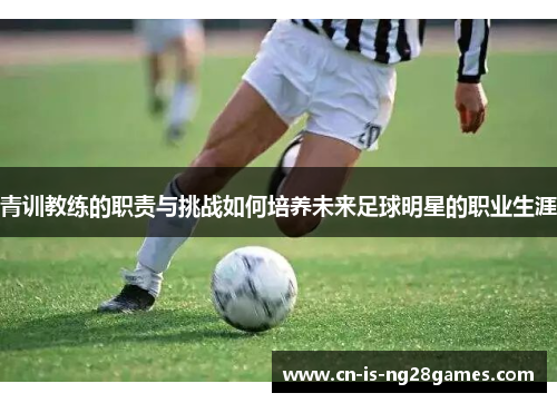 青训教练的职责与挑战如何培养未来足球明星的职业生涯 青训教练的职责与挑战如何培养未来足球明星的职业生涯