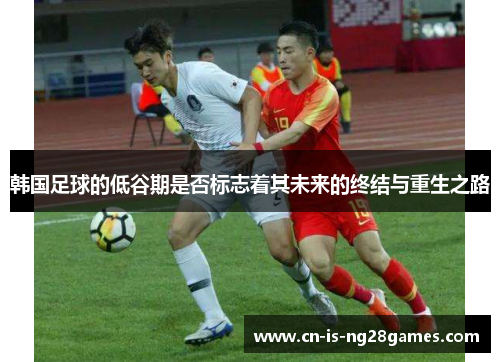 韩国足球的低谷期是否标志着其未来的终结与重生之路