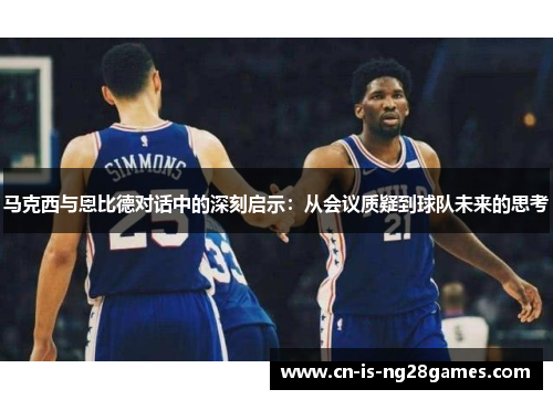 马克西与恩比德对话中的深刻启示：从会议质疑到球队未来的思考