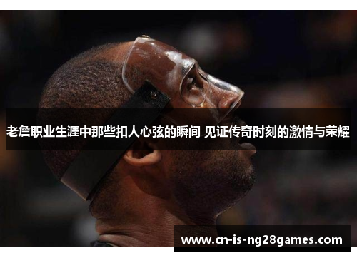 老詹职业生涯中那些扣人心弦的瞬间 见证传奇时刻的激情与荣耀