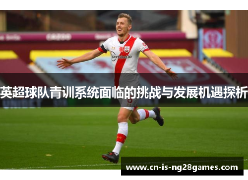 英超球队青训系统面临的挑战与发展机遇探析