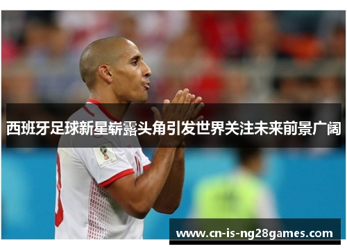 西班牙足球新星崭露头角引发世界关注未来前景广阔