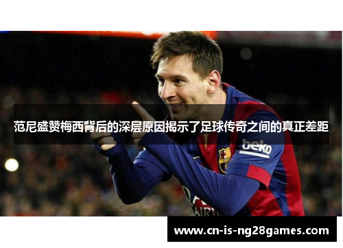 范尼盛赞梅西背后的深层原因揭示了足球传奇之间的真正差距