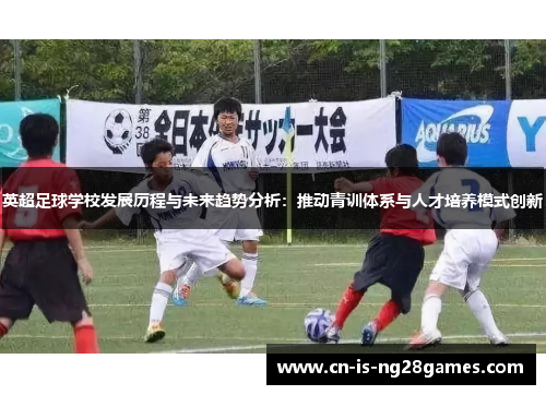 英超足球学校发展历程与未来趋势分析：推动青训体系与人才培养模式创新