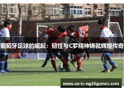 葡萄牙足球的崛起：韧性与C罗精神铸就辉煌传奇