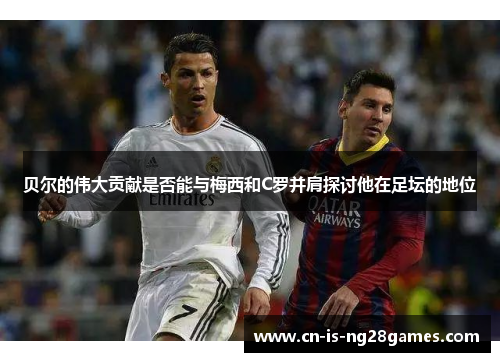 贝尔的伟大贡献是否能与梅西和C罗并肩探讨他在足坛的地位