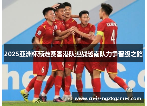 2025亚洲杯预选赛香港队迎战越南队力争晋级之路 2025亚洲杯预选赛香港队迎战越南队力争晋级之路