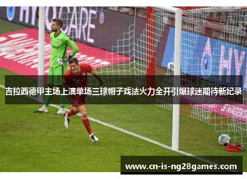 吉拉西德甲主场上演单场三球帽子戏法火力全开引爆球迷期待新纪录 吉拉西德甲主场上演单场三球帽子戏法火力全开引爆球迷期待新纪录