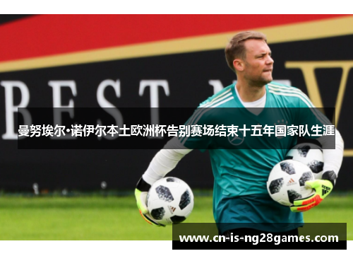 曼努埃尔·诺伊尔本土欧洲杯告别赛场结束十五年国家队生涯 曼努埃尔·诺伊尔本土欧洲杯告别赛场结束十五年国家队生涯