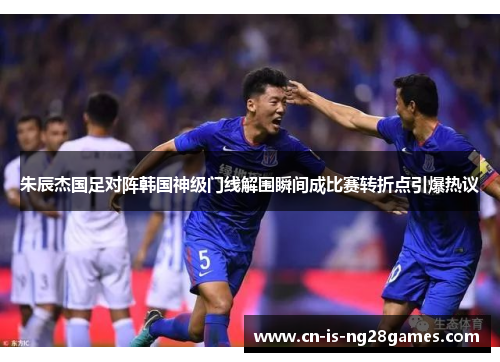 朱辰杰国足对阵韩国神级门线解围瞬间成比赛转折点引爆热议