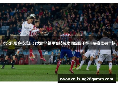 毕尔巴鄂竞技总比分大胜马德里竞技成功晋级国王杯半决赛震撼全场