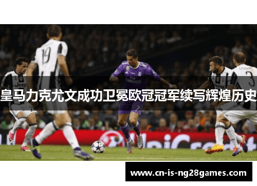 皇马力克尤文成功卫冕欧冠冠军续写辉煌历史