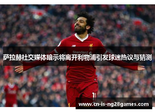 萨拉赫社交媒体暗示将离开利物浦引发球迷热议与猜测