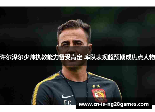 许尔泽尔少帅执教能力备受肯定 率队表现超预期成焦点人物