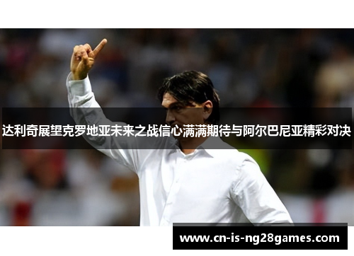达利奇展望克罗地亚未来之战信心满满期待与阿尔巴尼亚精彩对决