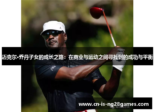 迈克尔·乔丹子女的成长之路：在商业与运动之间寻找到的成功与平衡