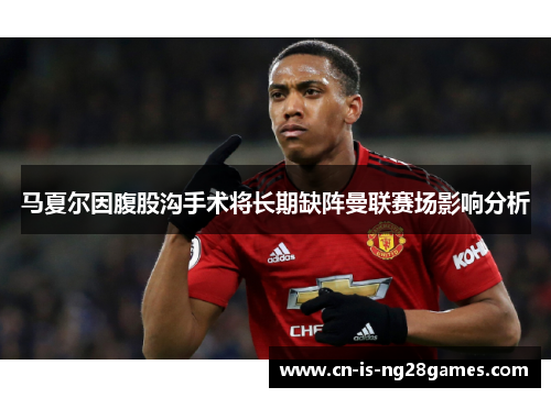 马夏尔因腹股沟手术将长期缺阵曼联赛场影响分析 马夏尔因腹股沟手术将长期缺阵曼联赛场影响分析