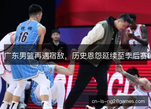 广东男篮再遇宿敌，历史恩怨延续至季后赛